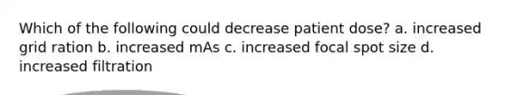 Which of the following could decrease patient dose? a. increased grid ration b. increased mAs c. increased focal spot size d. increased filtration