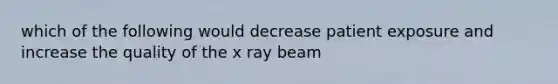 which of the following would decrease patient exposure and increase the quality of the x ray beam