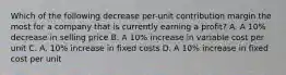 Which of the following decrease per-unit contribution margin the most for a company that is currently earning a profit? A. A 10% decrease in selling price B. A 10% increase in variable cost per unit C. A. 10% increase in fixed costs D. A 10% increase in fixed cost per unit