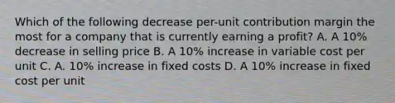 Which of the following decrease per-unit contribution margin the most for a company that is currently earning a profit? A. A 10% decrease in selling price B. A 10% increase in variable cost per unit C. A. 10% increase in fixed costs D. A 10% increase in fixed cost per unit