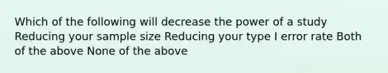 Which of the following will decrease the power of a study Reducing your sample size Reducing your type I error rate Both of the above None of the above