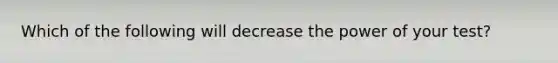 Which of the following will decrease the power of your test?