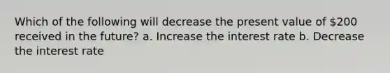 Which of the following will decrease the present value of 200 received in the future? a. Increase the interest rate b. Decrease the interest rate