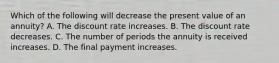 Which of the following will decrease the present value of an annuity? A. The discount rate increases. B. The discount rate decreases. C. The number of periods the annuity is received increases. D. The final payment increases.