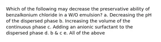 Which of the following may decrease the preservative ability of benzalkonium chloride in a W/O emulsion? a. Decreasing the pH of the dispersed phase b. Increasing the volume of the continuous phase c. Adding an anionic surfactant to the dispersed phase d. b & c e. All of the above