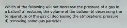 Which of the following will not decrease the pressure of a gas in a ballon? a) reducing the volume of the balloon b) decreasing the temperature of the gas c) decreasing the atmospheric pressure d) removing some gas particles