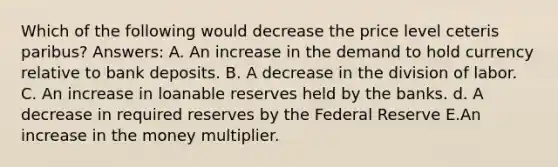 Which of the following would decrease the price level ceteris paribus? Answers: A. An increase in the demand to hold currency relative to bank deposits. B. A decrease in the division of labor. C. An increase in loanable reserves held by the banks. d. A decrease in required reserves by the Federal Reserve E.An increase in the money multiplier.