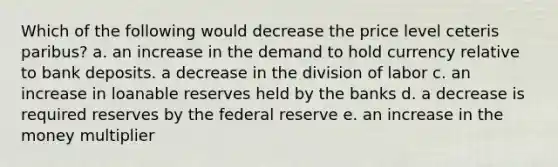 Which of the following would decrease the price level ceteris paribus? a. an increase in the demand to hold currency relative to bank deposits. a decrease in the division of labor c. an increase in loanable reserves held by the banks d. a decrease is required reserves by the federal reserve e. an increase in the money multiplier