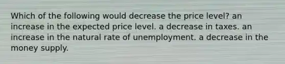 Which of the following would decrease the price level? an increase in the expected price level. a decrease in taxes. an increase in the natural rate of unemployment. a decrease in the money supply.