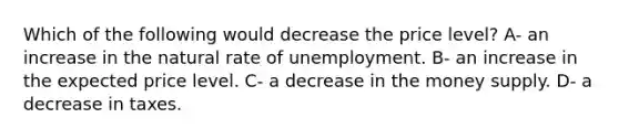 Which of the following would decrease the price level? A- an increase in the natural rate of unemployment. B- an increase in the expected price level. C- a decrease in the money supply. D- a decrease in taxes.