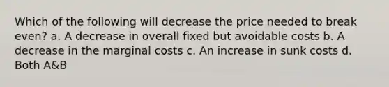 Which of the following will decrease the price needed to break even? a. ​A decrease in overall fixed but avoidable costs b. ​A decrease in the marginal costs c. ​An increase in sunk costs d. ​Both A&B