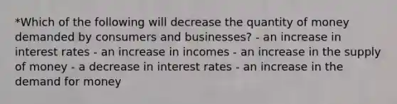 *Which of the following will decrease the quantity of money demanded by consumers and businesses? - an increase in interest rates - an increase in incomes - an increase in the <a href='https://www.questionai.com/knowledge/kUIOOoB75i-supply-of-money' class='anchor-knowledge'>supply of money</a> - a decrease in interest rates - an increase in <a href='https://www.questionai.com/knowledge/klIDlybqd8-the-demand-for-money' class='anchor-knowledge'>the demand for money</a>