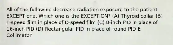 All of the following decrease radiation exposure to the patient EXCEPT one. Which one is the EXCEPTION? (A) Thyroid collar (B) F-speed film in place of D-speed film (C) 8-inch PID in place of 16-inch PID (D) Rectangular PID in place of round PID E Collimator