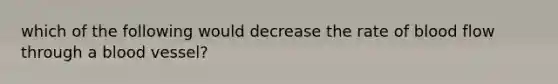 which of the following would decrease the rate of blood flow through a blood vessel?