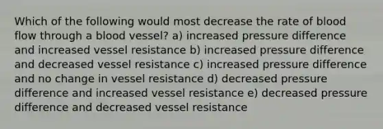 Which of the following would most decrease the rate of blood flow through a blood vessel? a) increased pressure difference and increased vessel resistance b) increased pressure difference and decreased vessel resistance c) increased pressure difference and no change in vessel resistance d) decreased pressure difference and increased vessel resistance e) decreased pressure difference and decreased vessel resistance