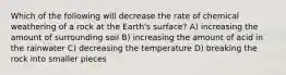 Which of the following will decrease the rate of chemical weathering of a rock at the Earth's surface? A) increasing the amount of surrounding soil B) increasing the amount of acid in the rainwater C) decreasing the temperature D) breaking the rock into smaller pieces