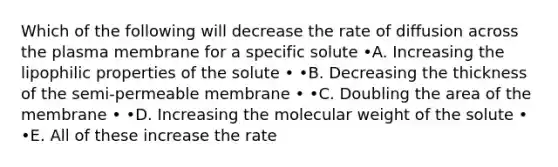 Which of the following will decrease the rate of diffusion across the plasma membrane for a specific solute •A. Increasing the lipophilic properties of the solute • •B. Decreasing the thickness of the semi-permeable membrane • •C. Doubling the area of the membrane • •D. Increasing the molecular weight of the solute • •E. All of these increase the rate