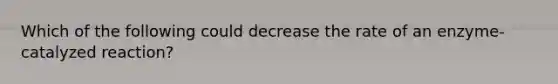 Which of the following could decrease the rate of an enzyme-catalyzed reaction?