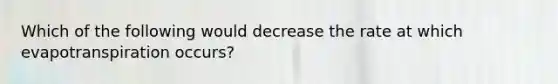 Which of the following would decrease the rate at which evapotranspiration occurs?