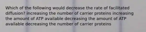 Which of the following would decrease the rate of facilitated diffusion? increasing the number of carrier proteins increasing the amount of ATP available decreasing the amount of ATP available decreasing the number of carrier proteins