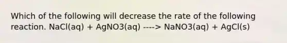 Which of the following will decrease the rate of the following reaction. NaCl(aq) + AgNO3(aq) ----> NaNO3(aq) + AgCl(s)