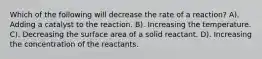 Which of the following will decrease the rate of a reaction? A). Adding a catalyst to the reaction. B). Increasing the temperature. C). Decreasing the surface area of a solid reactant. D). Increasing the concentration of the reactants.