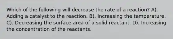 Which of the following will decrease the rate of a reaction? A). Adding a catalyst to the reaction. B). Increasing the temperature. C). Decreasing the surface area of a solid reactant. D). Increasing the concentration of the reactants.