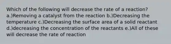 Which of the following will decrease the rate of a reaction? a.)Removing a catalyst from the reaction b.)Decreasing the temperature c.)Decreasing the <a href='https://www.questionai.com/knowledge/kEtsSAPENL-surface-area' class='anchor-knowledge'>surface area</a> of a solid reactant d.)decreasing the concentration of the reactants e.)All of these will decrease the rate of reaction