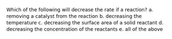 Which of the following will decrease the rate if a reaction? a. removing a catalyst from the reaction b. decreasing the temperature c. decreasing the <a href='https://www.questionai.com/knowledge/kEtsSAPENL-surface-area' class='anchor-knowledge'>surface area</a> of a solid reactant d. decreasing the concentration of the reactants e. all of the above