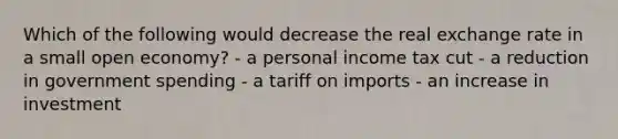 Which of the following would decrease the real exchange rate in a small open economy? - a personal income tax cut - a reduction in government spending - a tariff on imports - an increase in investment