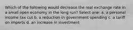 Which of the following would decrease the real exchange rate in a small open economy in the long run? Select one: a. a personal income tax cut b. a reduction in government spending c. a tariff on imports d. an increase in investment