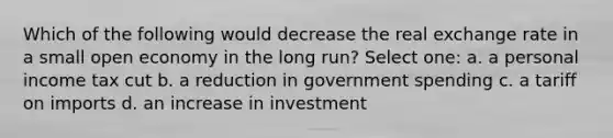 Which of the following would decrease the real exchange rate in a small open economy in the long run? Select one: a. a personal income tax cut b. a reduction in government spending c. a tariff on imports d. an increase in investment