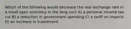 Which of the following would decrease the real exchange rate in a small open economy in the long run? A) a personal income tax cut B) a reduction in government spending C) a tariff on imports D) an increase in investment