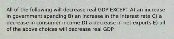 All of the following will decrease real GDP EXCEPT A) an increase in government spending B) an increase in the interest rate C) a decrease in consumer income D) a decrease in net exports E) all of the above choices will decrease real GDP