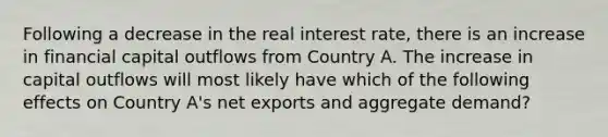 Following a decrease in the real interest rate, there is an increase in financial capital outflows from Country A. The increase in capital outflows will most likely have which of the following effects on Country A's net exports and aggregate demand?