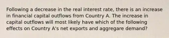 Following a decrease in the real interest rate, there is an increase in financial capital outflows from Country A. The increase in capital outflows will most likely have which of the following effects on Country A's net exports and aggregare demand?