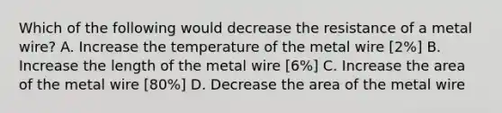 Which of the following would decrease the resistance of a metal wire? A. Increase the temperature of the metal wire [2%] B. Increase the length of the metal wire [6%] C. Increase the area of the metal wire [80%] D. Decrease the area of the metal wire