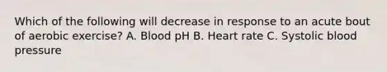 Which of the following will decrease in response to an acute bout of aerobic exercise? A. Blood pH B. Heart rate C. Systolic blood pressure