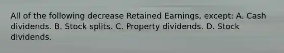 All of the following decrease Retained Earnings, except: A. Cash dividends. B. Stock splits. C. Property dividends. D. Stock dividends.