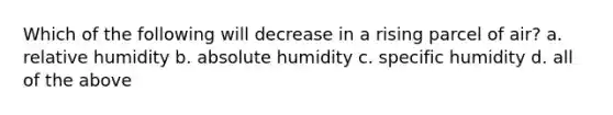 Which of the following will decrease in a rising parcel of air? a. relative humidity b. absolute humidity c. specific humidity d. all of the above