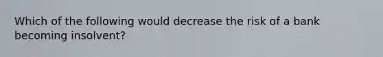 Which of the following would decrease the risk of a bank becoming insolvent?