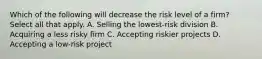 Which of the following will decrease the risk level of a firm? Select all that apply. A. Selling the lowest-risk division B. Acquiring a less risky firm C. Accepting riskier projects D. Accepting a low-risk project