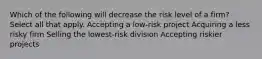 Which of the following will decrease the risk level of a firm? Select all that apply. Accepting a low-risk project Acquiring a less risky firm Selling the lowest-risk division Accepting riskier projects