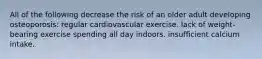 All of the following decrease the risk of an older adult developing osteoporosis: regular cardiovascular exercise. lack of weight-bearing exercise spending all day indoors. insufficient calcium intake.