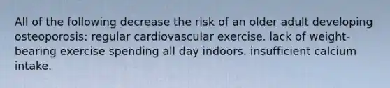 All of the following decrease the risk of an older adult developing osteoporosis: regular cardiovascular exercise. lack of weight-bearing exercise spending all day indoors. insufficient calcium intake.