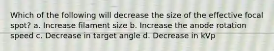 Which of the following will decrease the size of the effective focal spot? a. Increase filament size b. Increase the anode rotation speed c. Decrease in target angle d. Decrease in kVp