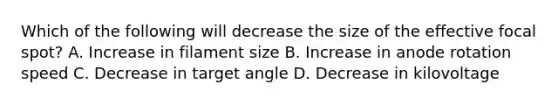 Which of the following will decrease the size of the effective focal spot? A. Increase in filament size B. Increase in anode rotation speed C. Decrease in target angle D. Decrease in kilovoltage