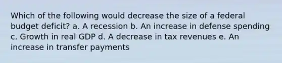 Which of the following would decrease the size of a federal budget deficit? a. A recession b. An increase in defense spending c. Growth in real GDP d. A decrease in tax revenues e. An increase in transfer payments