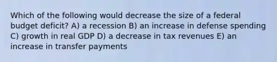 Which of the following would decrease the size of a federal budget deficit? A) a recession B) an increase in defense spending C) growth in real GDP D) a decrease in tax revenues E) an increase in transfer payments