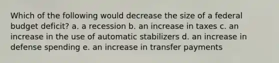 Which of the following would decrease the size of a federal budget deficit? a. a recession b. an increase in taxes c. an increase in the use of automatic stabilizers d. an increase in defense spending e. an increase in transfer payments